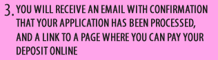 YOU WILL RECEIVE AN EMAIL WITH CONFIRMATION THAT YOUR APPLICATION HAS BEEN APPROVED, AND A LINK TO A PAGE WHERE YOU CAN PAY YOUR DEPOSIT ONLINE
